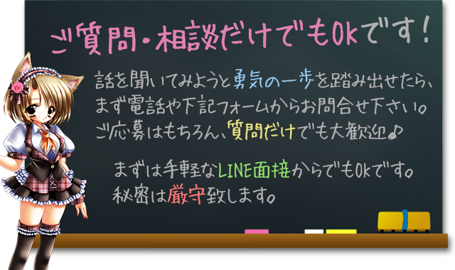 ご質問・相談だけでもOKです！
話を聞いてみようと勇気の一歩を踏み出せたら、まず電話や下記フォームからお問合せ下さい。ご応募はもちろん、質問だけでも大歓迎♪
まずは手軽な写メール面接からでもOKです。秘密は厳守致します。